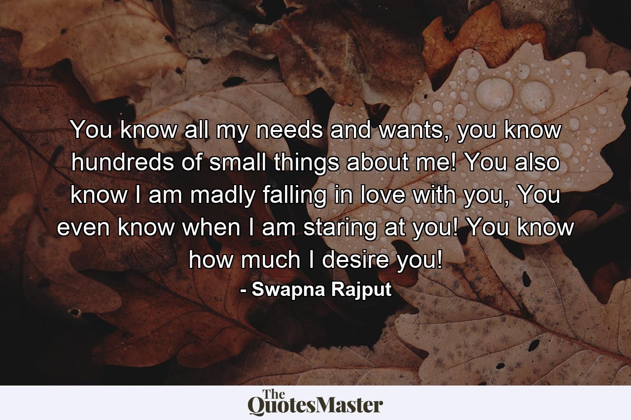 You know all my needs and wants, you know hundreds of small things about me! You also know I am madly falling in love with you, You even know when I am staring at you! You know how much I desire you! - Quote by Swapna Rajput