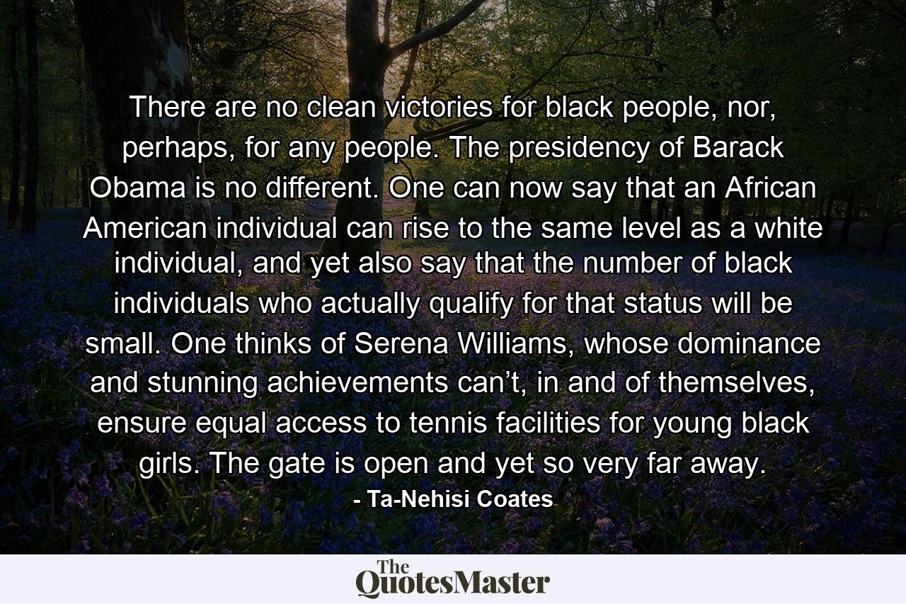 There are no clean victories for black people, nor, perhaps, for any people. The presidency of Barack Obama is no different. One can now say that an African American individual can rise to the same level as a white individual, and yet also say that the number of black individuals who actually qualify for that status will be small. One thinks of Serena Williams, whose dominance and stunning achievements can’t, in and of themselves, ensure equal access to tennis facilities for young black girls. The gate is open and yet so very far away. - Quote by Ta-Nehisi Coates