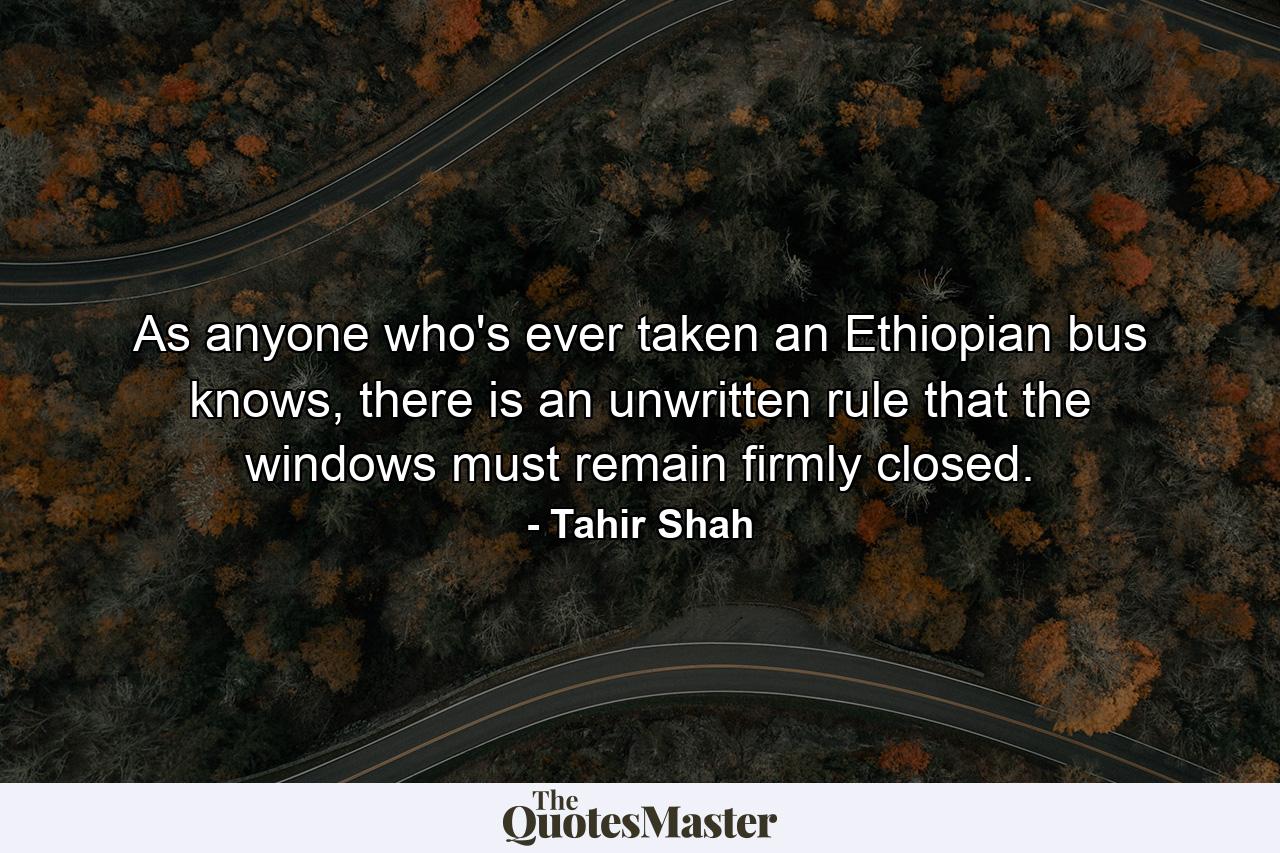 As anyone who's ever taken an Ethiopian bus knows, there is an unwritten rule that the windows must remain firmly closed. - Quote by Tahir Shah