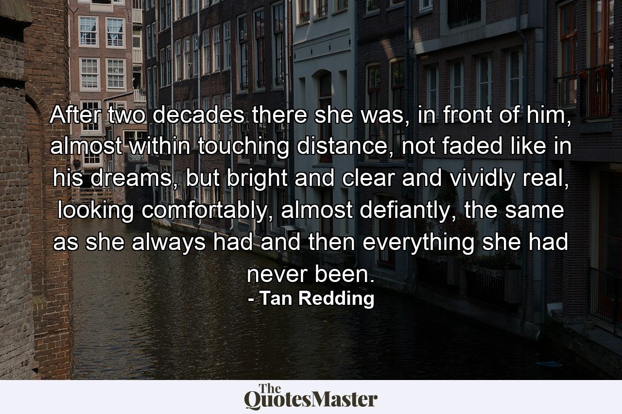 After two decades there she was, in front of him, almost within touching distance, not faded like in his dreams, but bright and clear and vividly real, looking comfortably, almost defiantly, the same as she always had and then everything she had never been. - Quote by Tan Redding