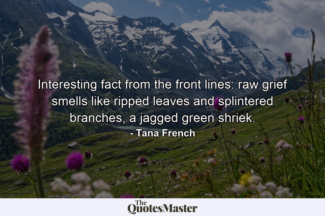 Interesting fact from the front lines: raw grief smells like ripped leaves and splintered branches, a jagged green shriek. - Quote by Tana French