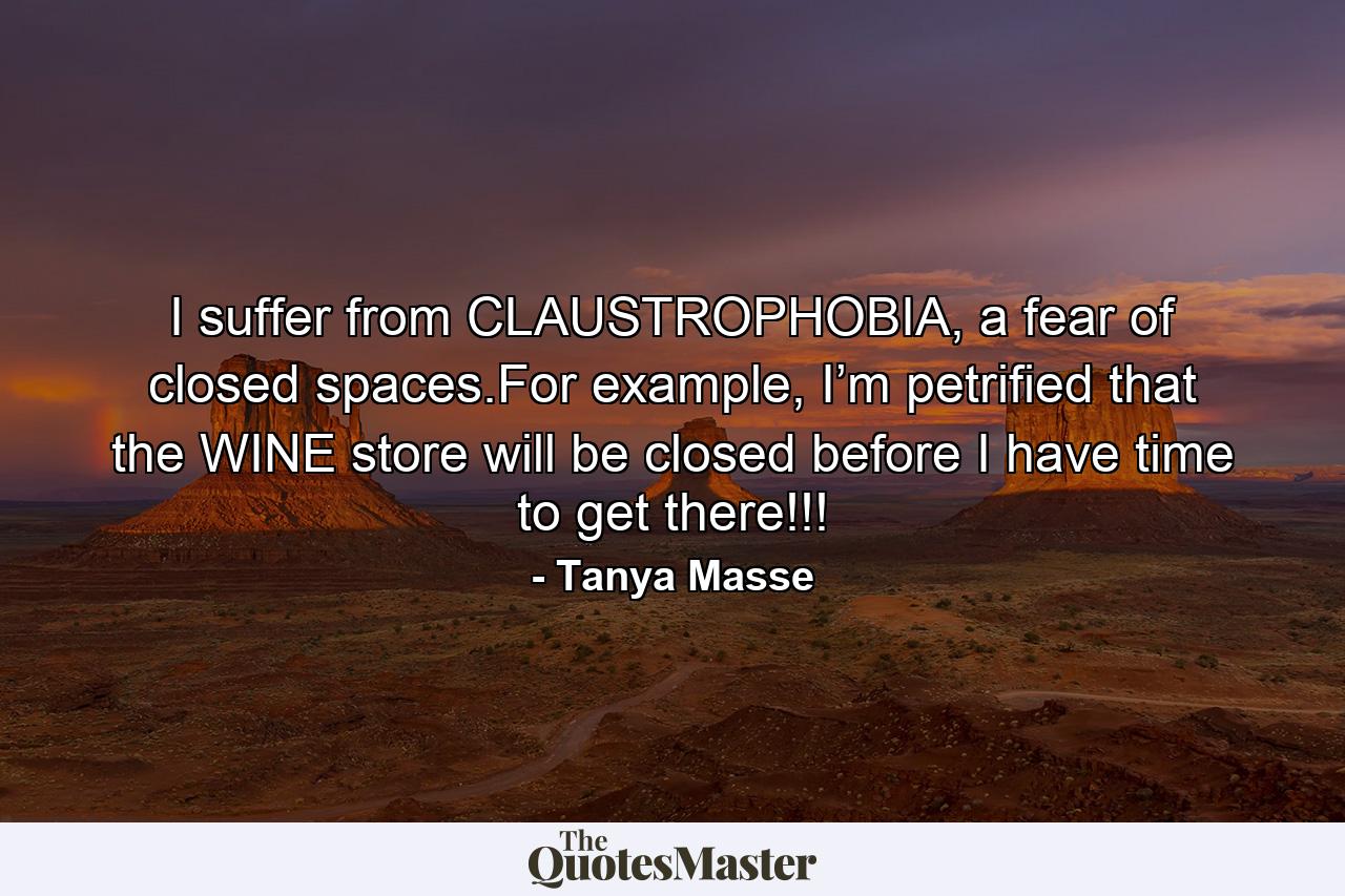 I suffer from CLAUSTROPHOBIA, a fear of closed spaces.For example, I’m petrified that the WINE store will be closed before I have time to get there!!! - Quote by Tanya Masse