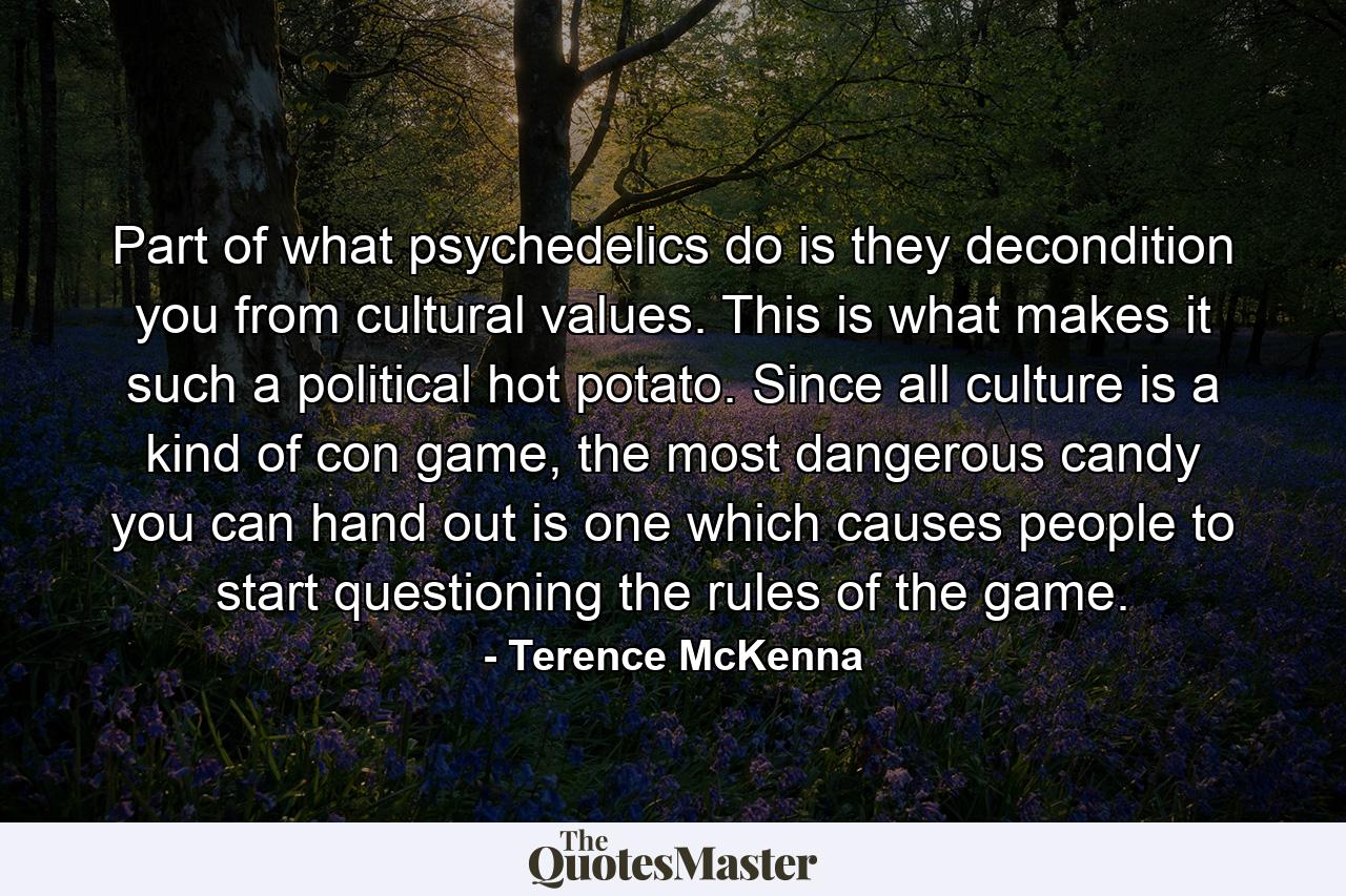 Part of what psychedelics do is they decondition you from cultural values. This is what makes it such a political hot potato. Since all culture is a kind of con game, the most dangerous candy you can hand out is one which causes people to start questioning the rules of the game. - Quote by Terence McKenna