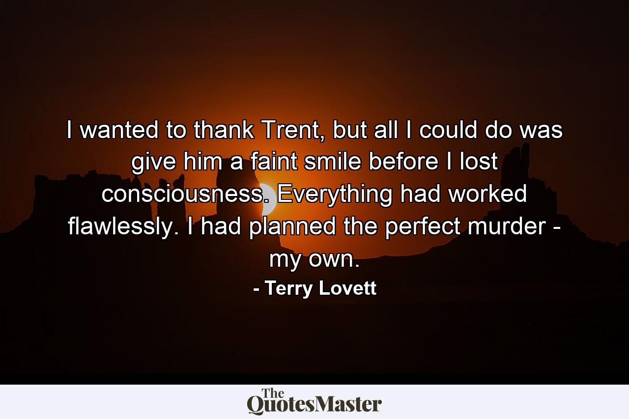 I wanted to thank Trent, but all I could do was give him a faint smile before I lost consciousness. Everything had worked flawlessly. I had planned the perfect murder - my own. - Quote by Terry Lovett