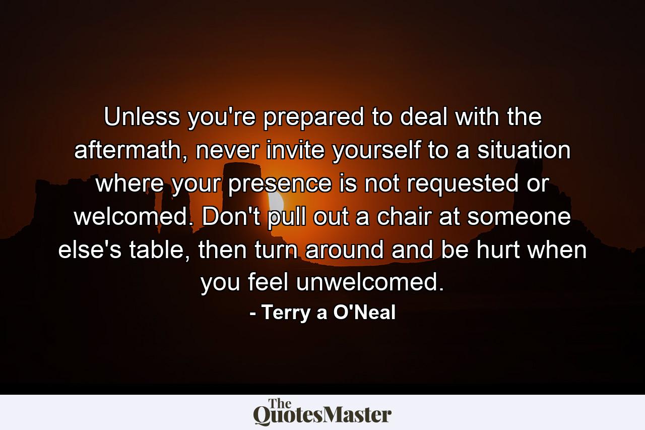 Unless you're prepared to deal with the aftermath, never invite yourself to a situation where your presence is not requested or welcomed. Don't pull out a chair at someone else's table, then turn around and be hurt when you feel unwelcomed. - Quote by Terry a O'Neal