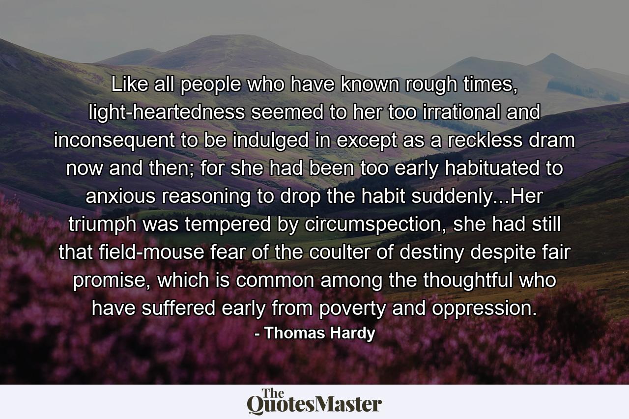 Like all people who have known rough times, light-heartedness seemed to her too irrational and inconsequent to be indulged in except as a reckless dram now and then; for she had been too early habituated to anxious reasoning to drop the habit suddenly...Her triumph was tempered by circumspection, she had still that field-mouse fear of the coulter of destiny despite fair promise, which is common among the thoughtful who have suffered early from poverty and oppression. - Quote by Thomas Hardy