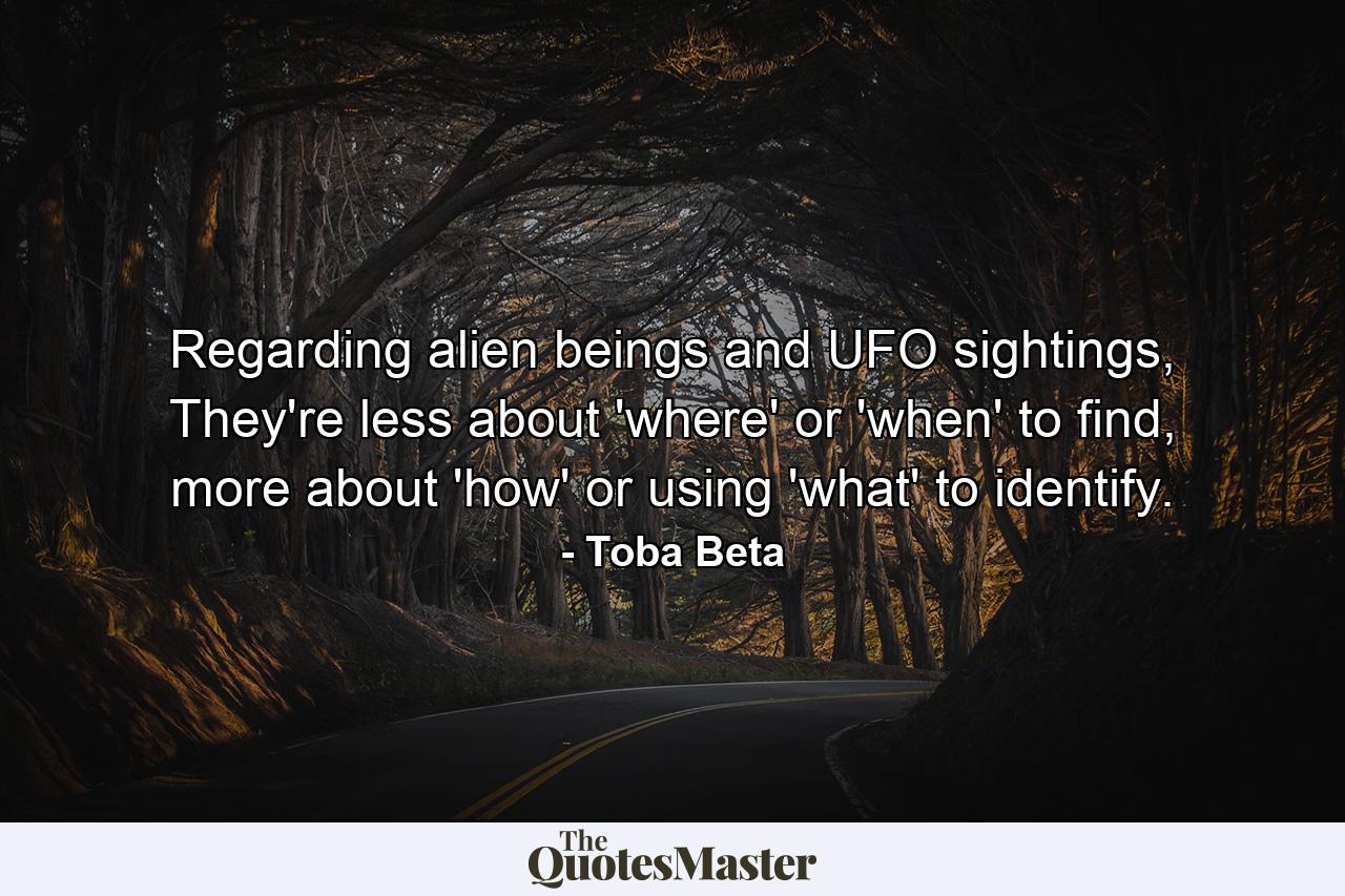 Regarding alien beings and UFO sightings, They're less about 'where' or 'when' to find, more about 'how' or using 'what' to identify. - Quote by Toba Beta