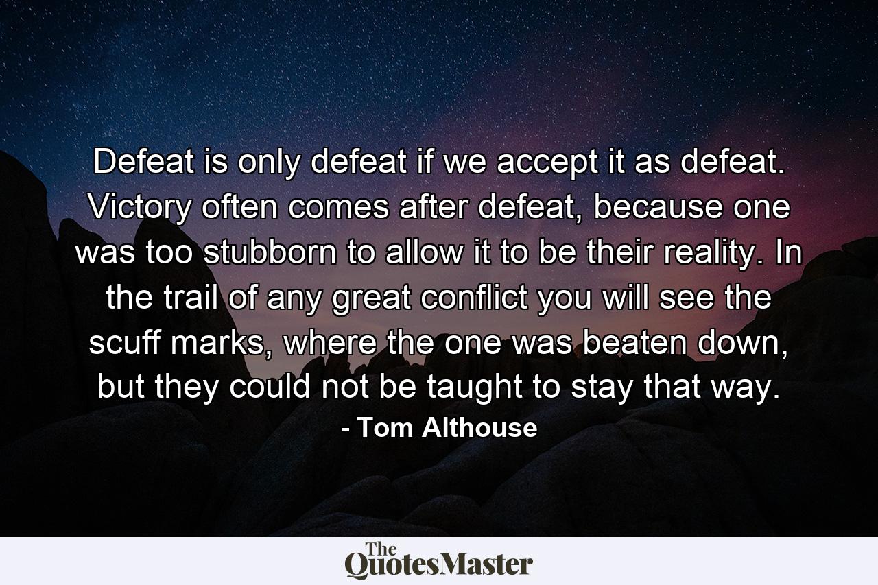 Defeat is only defeat if we accept it as defeat. Victory often comes after defeat, because one was too stubborn to allow it to be their reality. In the trail of any great conflict you will see the scuff marks, where the one was beaten down, but they could not be taught to stay that way. - Quote by Tom Althouse