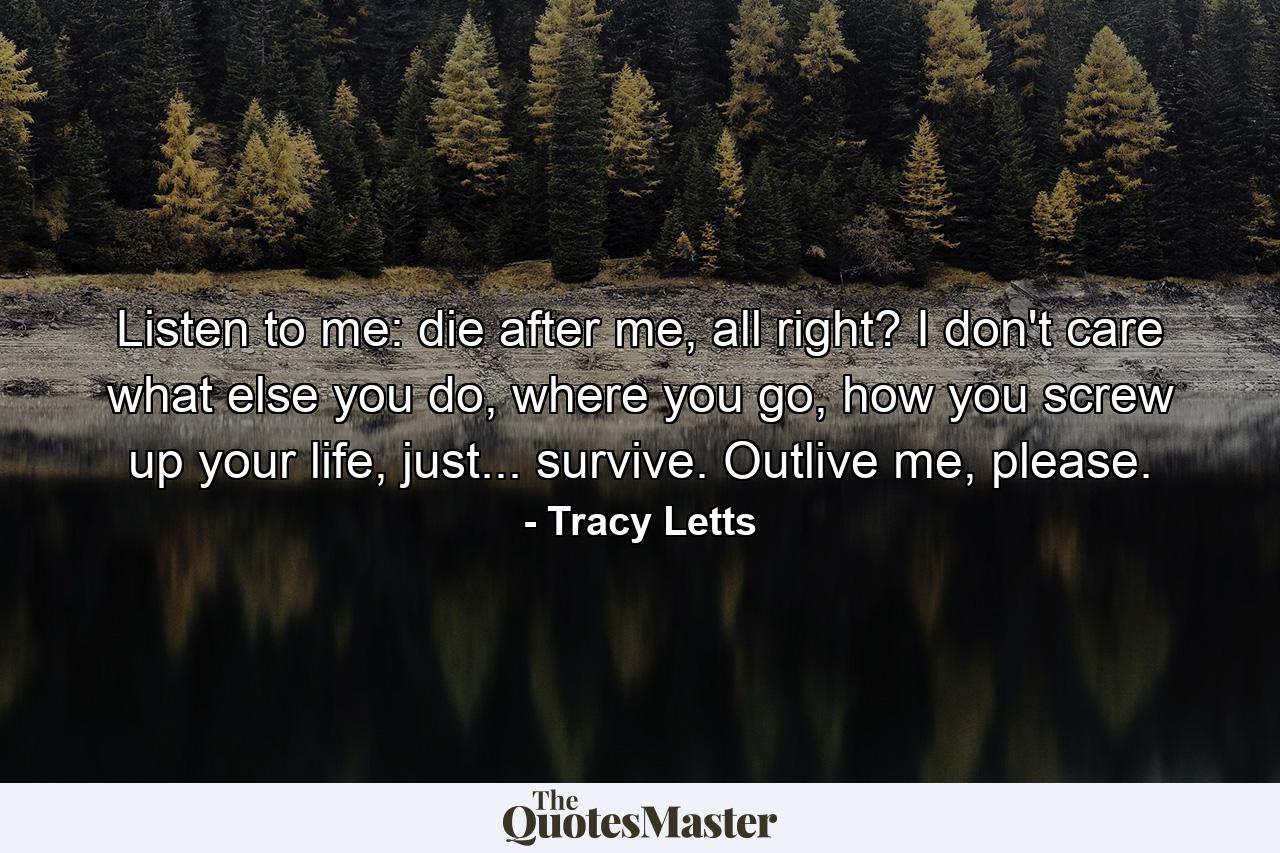 Listen to me: die after me, all right? I don't care what else you do, where you go, how you screw up your life, just... survive. Outlive me, please. - Quote by Tracy Letts