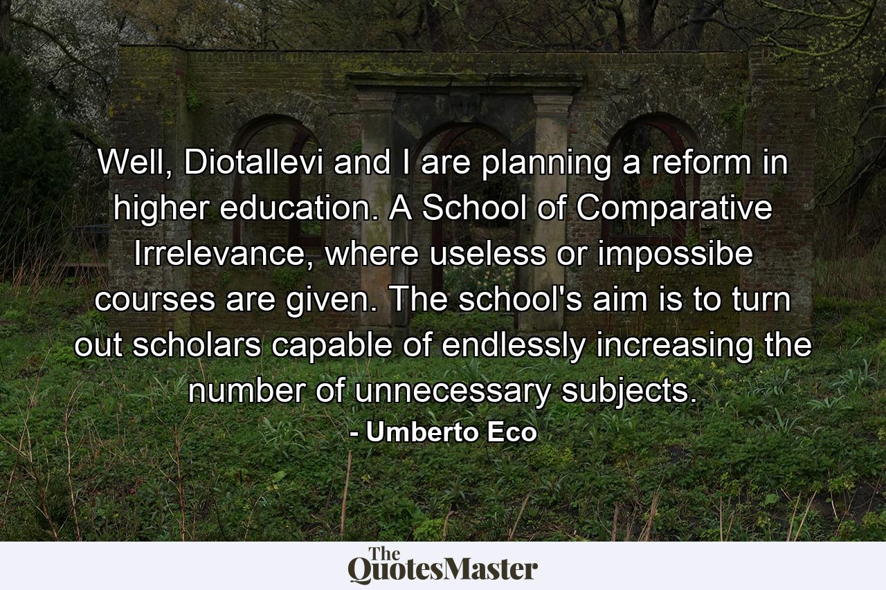 Well, Diotallevi and I are planning a reform in higher education. A School of Comparative Irrelevance, where useless or impossibe courses are given. The school's aim is to turn out scholars capable of endlessly increasing the number of unnecessary subjects. - Quote by Umberto Eco