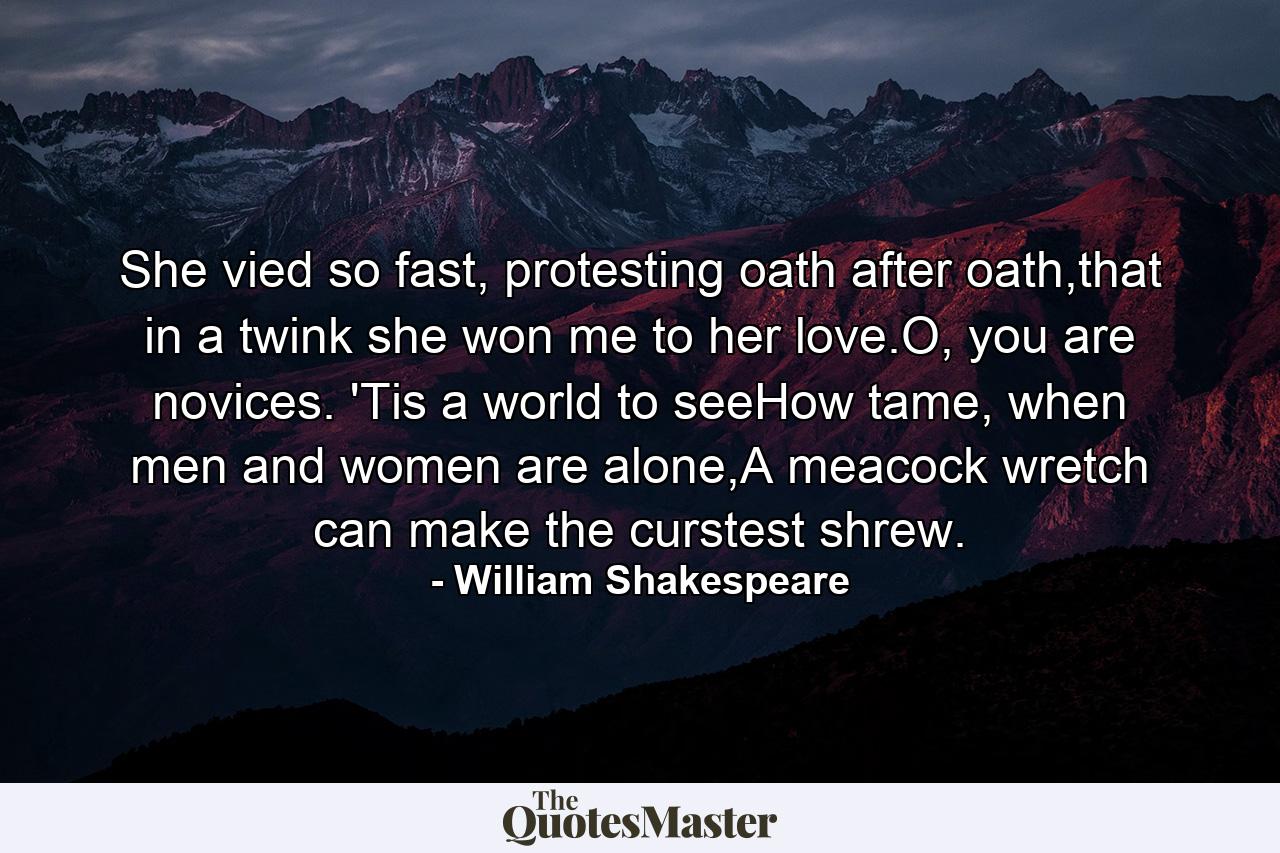 She vied so fast, protesting oath after oath,that in a twink she won me to her love.O, you are novices. 'Tis a world to seeHow tame, when men and women are alone,A meacock wretch can make the curstest shrew. - Quote by William Shakespeare