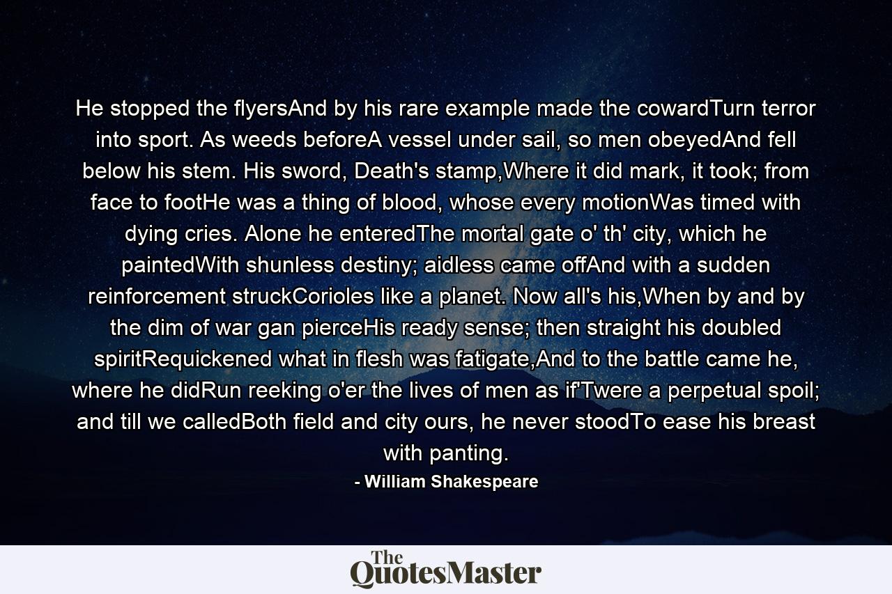 He stopped the flyersAnd by his rare example made the cowardTurn terror into sport. As weeds beforeA vessel under sail, so men obeyedAnd fell below his stem. His sword, Death's stamp,Where it did mark, it took; from face to footHe was a thing of blood, whose every motionWas timed with dying cries. Alone he enteredThe mortal gate o' th' city, which he paintedWith shunless destiny; aidless came offAnd with a sudden reinforcement struckCorioles like a planet. Now all's his,When by and by the dim of war gan pierceHis ready sense; then straight his doubled spiritRequickened what in flesh was fatigate,And to the battle came he, where he didRun reeking o'er the lives of men as if'Twere a perpetual spoil; and till we calledBoth field and city ours, he never stoodTo ease his breast with panting. - Quote by William Shakespeare