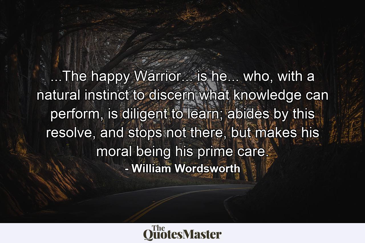 ...The happy Warrior... is he... who, with a natural instinct to discern what knowledge can perform, is diligent to learn; abides by this resolve, and stops not there, but makes his moral being his prime care. - Quote by William Wordsworth