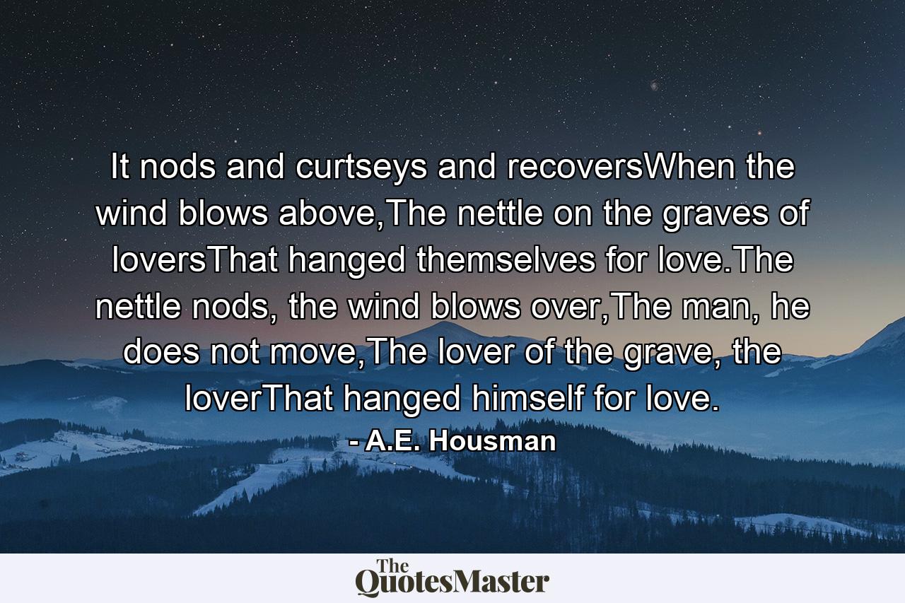 It nods and curtseys and recoversWhen the wind blows above,The nettle on the graves of loversThat hanged themselves for love.The nettle nods, the wind blows over,The man, he does not move,The lover of the grave, the loverThat hanged himself for love. - Quote by A.E. Housman