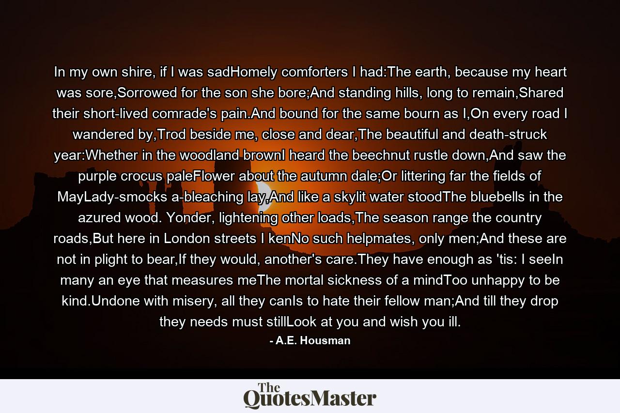 In my own shire, if I was sadHomely comforters I had:The earth, because my heart was sore,Sorrowed for the son she bore;And standing hills, long to remain,Shared their short-lived comrade's pain.And bound for the same bourn as I,On every road I wandered by,Trod beside me, close and dear,The beautiful and death-struck year:Whether in the woodland brownI heard the beechnut rustle down,And saw the purple crocus paleFlower about the autumn dale;Or littering far the fields of MayLady-smocks a-bleaching lay,And like a skylit water stoodThe bluebells in the azured wood. Yonder, lightening other loads,The season range the country roads,But here in London streets I kenNo such helpmates, only men;And these are not in plight to bear,If they would, another's care.They have enough as 'tis: I seeIn many an eye that measures meThe mortal sickness of a mindToo unhappy to be kind.Undone with misery, all they canIs to hate their fellow man;And till they drop they needs must stillLook at you and wish you ill. - Quote by A.E. Housman