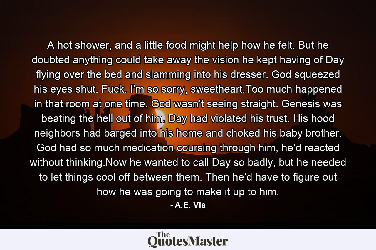 A hot shower, and a little food might help how he felt. But he doubted anything could take away the vision he kept having of Day flying over the bed and slamming into his dresser. God squeezed his eyes shut. Fuck. I’m so sorry, sweetheart.Too much happened in that room at one time. God wasn’t seeing straight. Genesis was beating the hell out of him. Day had violated his trust. His hood neighbors had barged into his home and choked his baby brother. God had so much medication coursing through him, he’d reacted without thinking.Now he wanted to call Day so badly, but he needed to let things cool off between them. Then he’d have to figure out how he was going to make it up to him. - Quote by A.E. Via