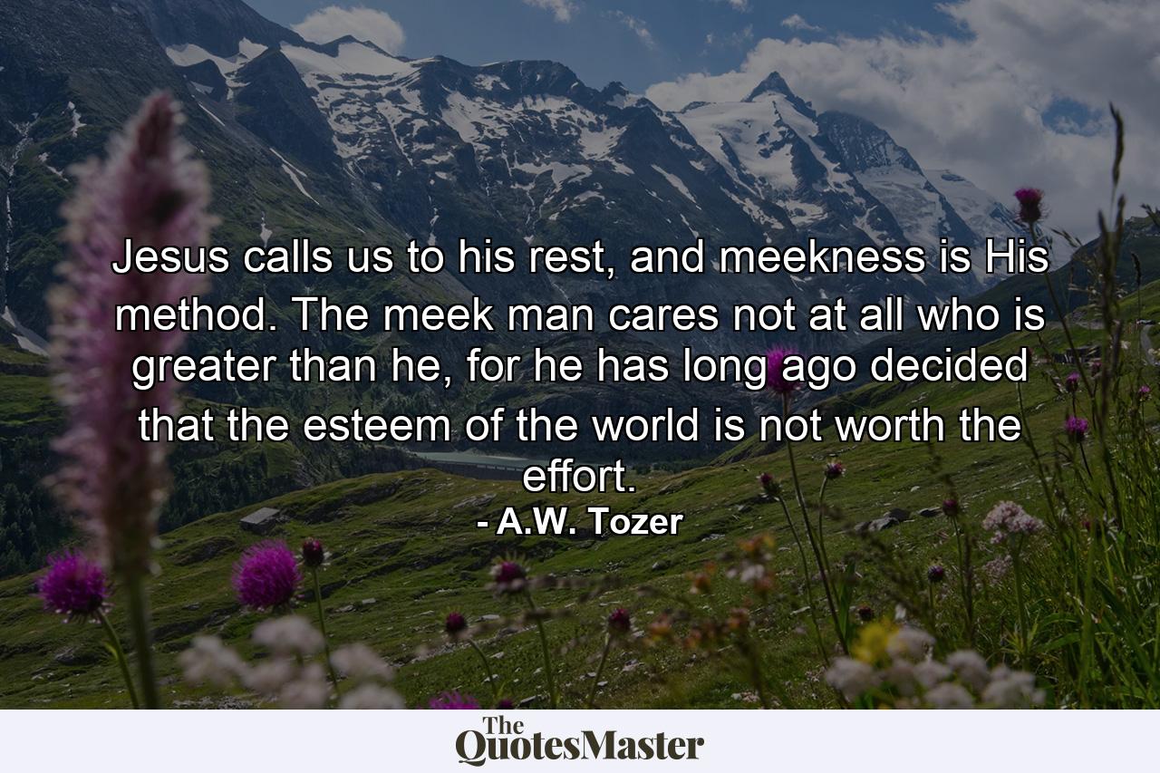 Jesus calls us to his rest, and meekness is His method. The meek man cares not at all who is greater than he, for he has long ago decided that the esteem of the world is not worth the effort. - Quote by A.W. Tozer