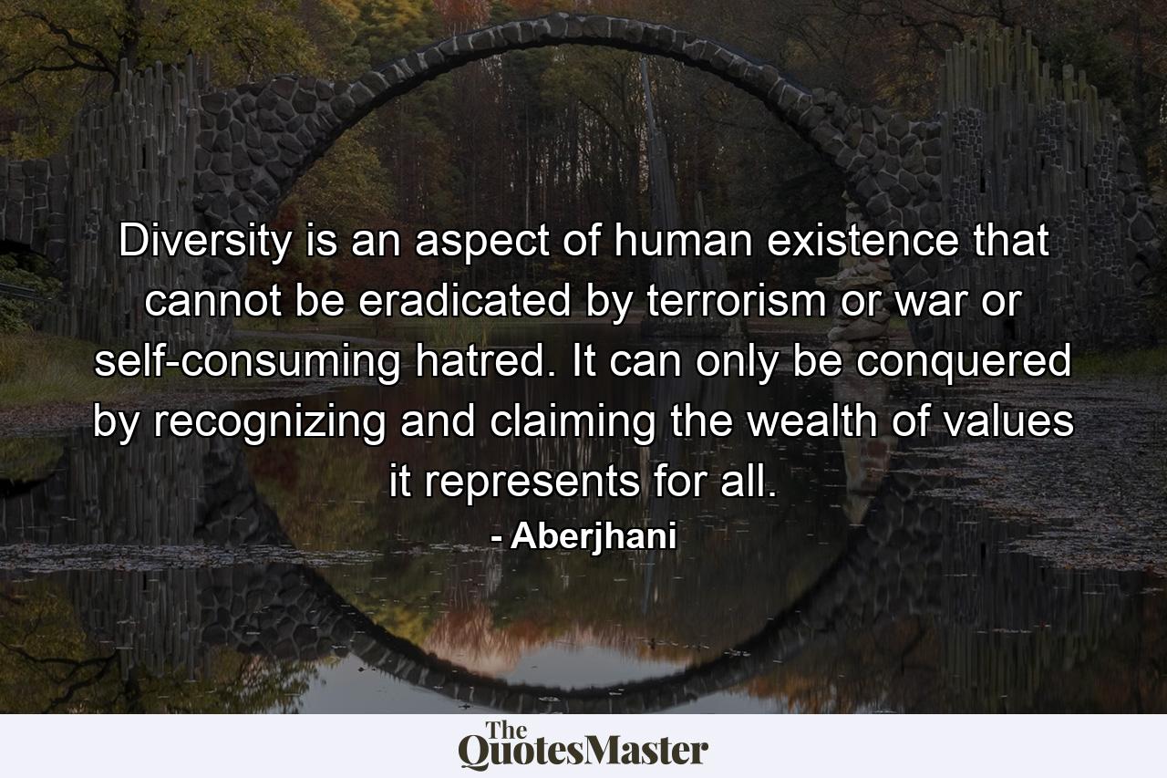 Diversity is an aspect of human existence that cannot be eradicated by terrorism or war or self-consuming hatred. It can only be conquered by recognizing and claiming the wealth of values it represents for all. - Quote by Aberjhani