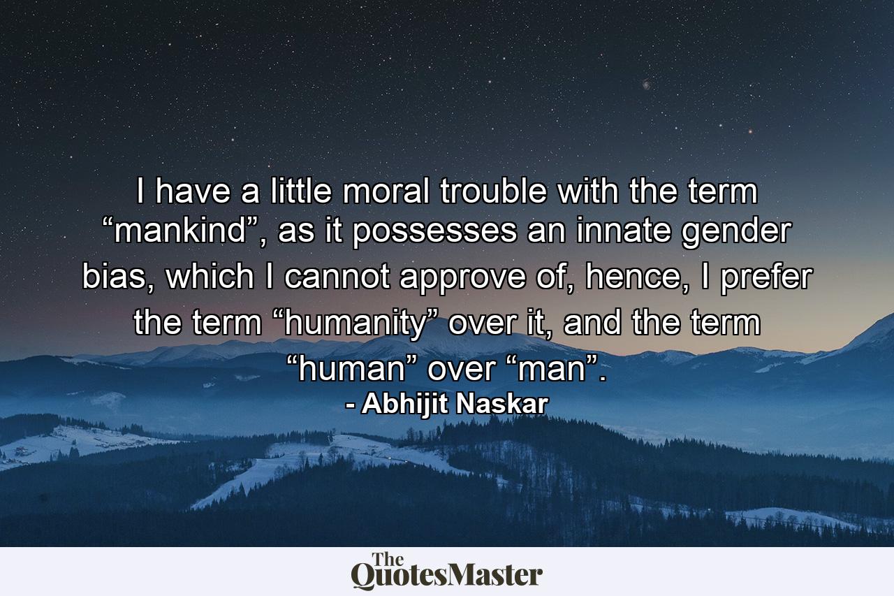 I have a little moral trouble with the term “mankind”, as it possesses an innate gender bias, which I cannot approve of, hence, I prefer the term “humanity” over it, and the term “human” over “man”. - Quote by Abhijit Naskar