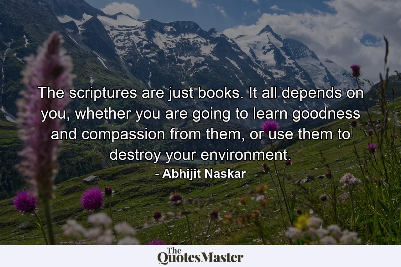 The scriptures are just books. It all depends on you, whether you are going to learn goodness and compassion from them, or use them to destroy your environment. - Quote by Abhijit Naskar