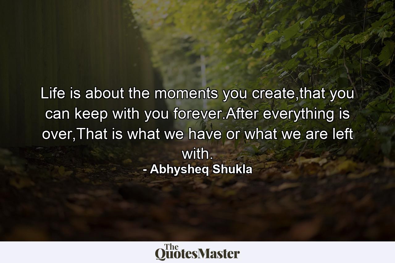 Life is about the moments you create,that you can keep with you forever.After everything is over,That is what we have or what we are left with. - Quote by Abhysheq Shukla