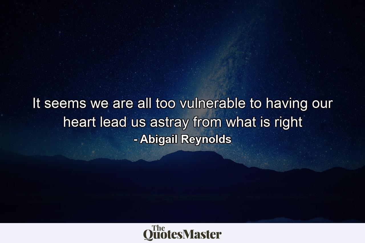 It seems we are all too vulnerable to having our heart lead us astray from what is right - Quote by Abigail Reynolds