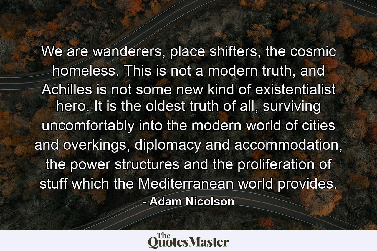 We are wanderers, place shifters, the cosmic homeless. This is not a modern truth, and Achilles is not some new kind of existentialist hero. It is the oldest truth of all, surviving uncomfortably into the modern world of cities and overkings, diplomacy and accommodation, the power structures and the proliferation of stuff which the Mediterranean world provides. - Quote by Adam Nicolson