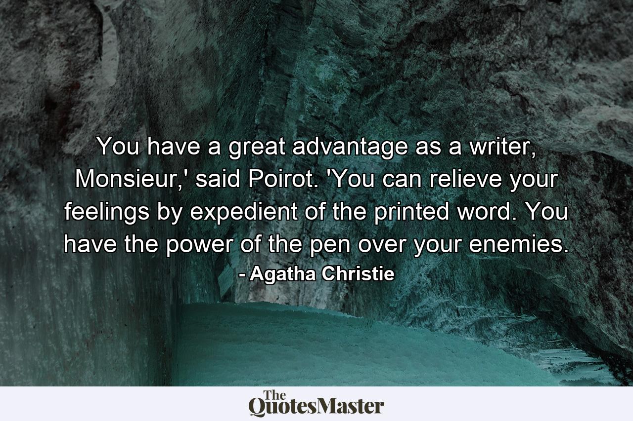 You have a great advantage as a writer, Monsieur,' said Poirot. 'You can relieve your feelings by expedient of the printed word. You have the power of the pen over your enemies. - Quote by Agatha Christie