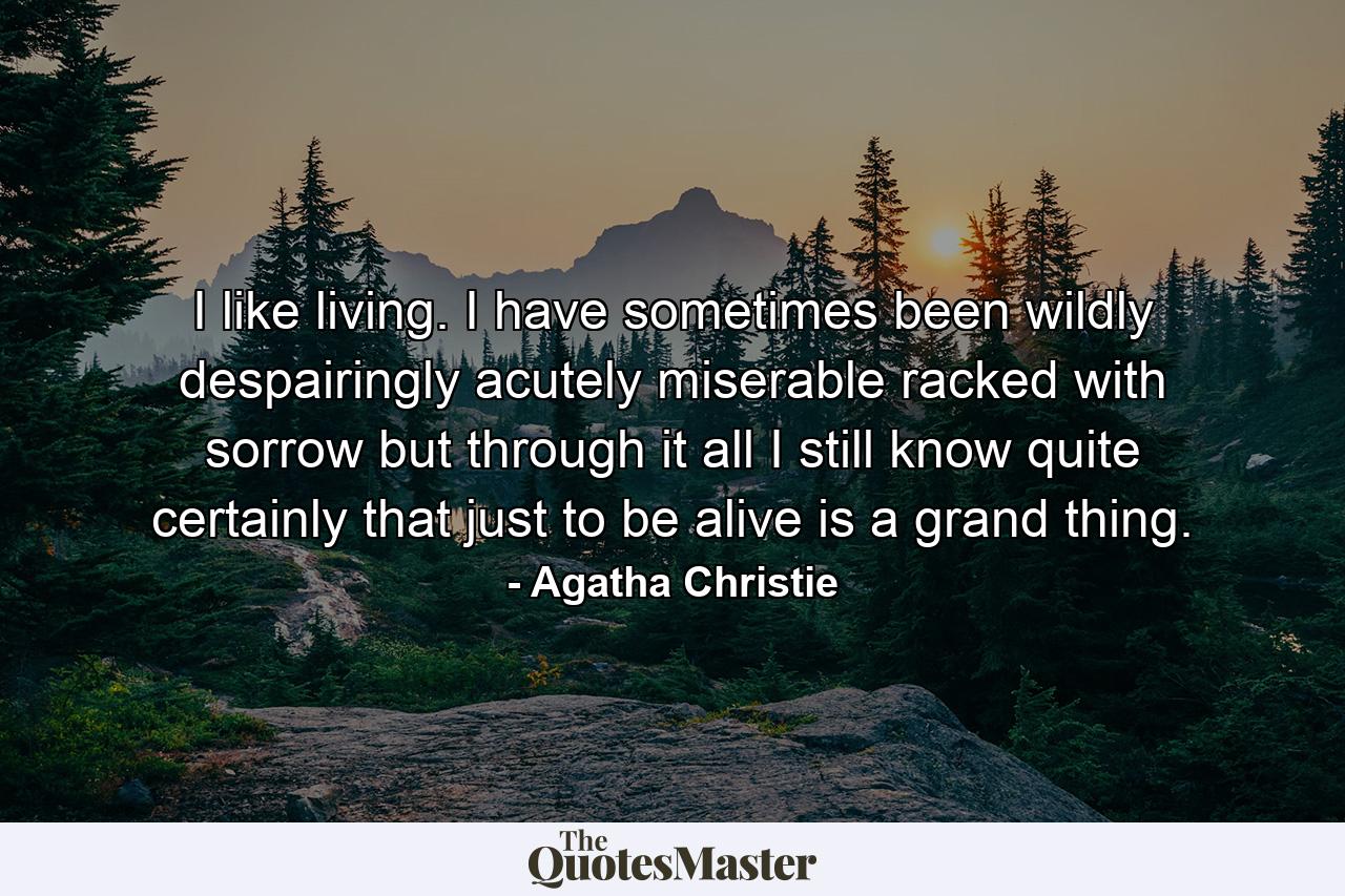 I like living. I have sometimes been wildly  despairingly  acutely miserable  racked with sorrow  but through it all I still know quite certainly that just to be alive is a grand thing. - Quote by Agatha Christie