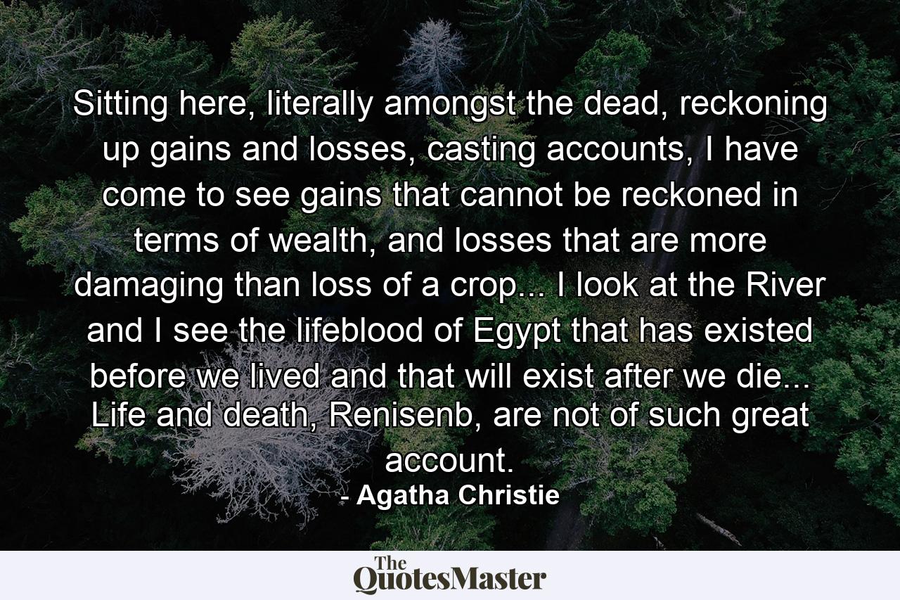 Sitting here, literally amongst the dead, reckoning up gains and losses, casting accounts, I have come to see gains that cannot be reckoned in terms of wealth, and losses that are more damaging than loss of a crop... I look at the River and I see the lifeblood of Egypt that has existed before we lived and that will exist after we die... Life and death, Renisenb, are not of such great account. - Quote by Agatha Christie