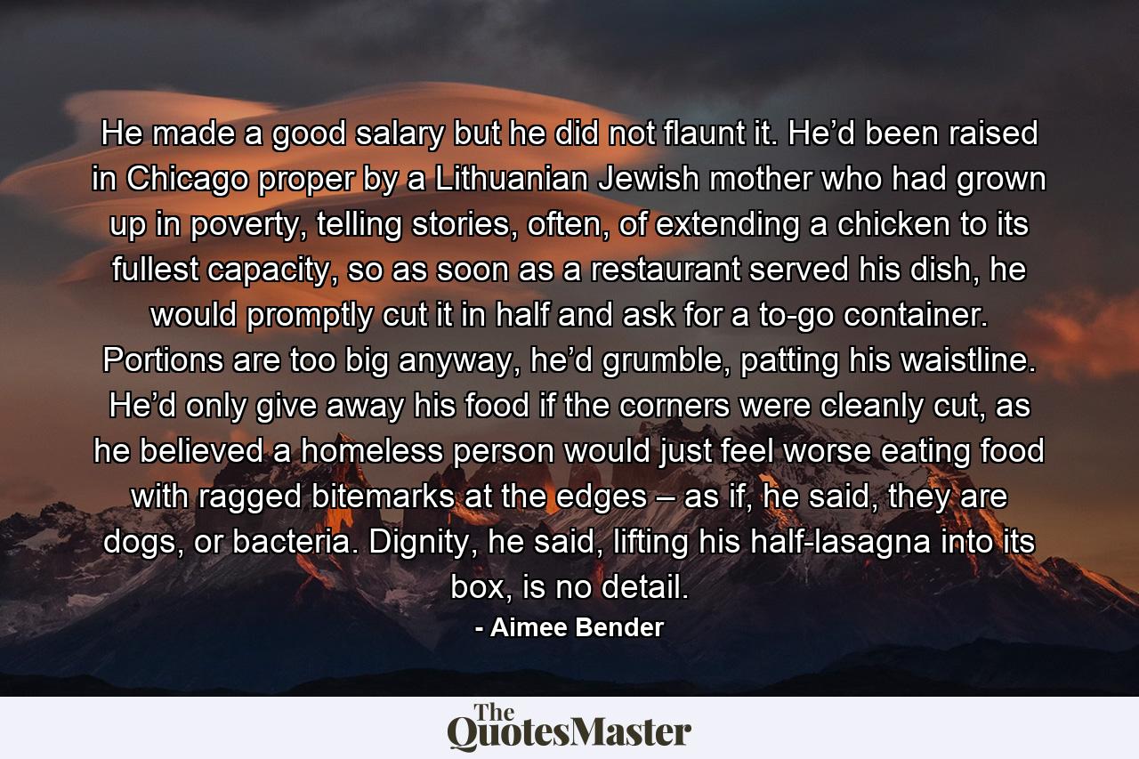 He made a good salary but he did not flaunt it. He’d been raised in Chicago proper by a Lithuanian Jewish mother who had grown up in poverty, telling stories, often, of extending a chicken to its fullest capacity, so as soon as a restaurant served his dish, he would promptly cut it in half and ask for a to-go container. Portions are too big anyway, he’d grumble, patting his waistline. He’d only give away his food if the corners were cleanly cut, as he believed a homeless person would just feel worse eating food with ragged bitemarks at the edges – as if, he said, they are dogs, or bacteria. Dignity, he said, lifting his half-lasagna into its box, is no detail. - Quote by Aimee Bender