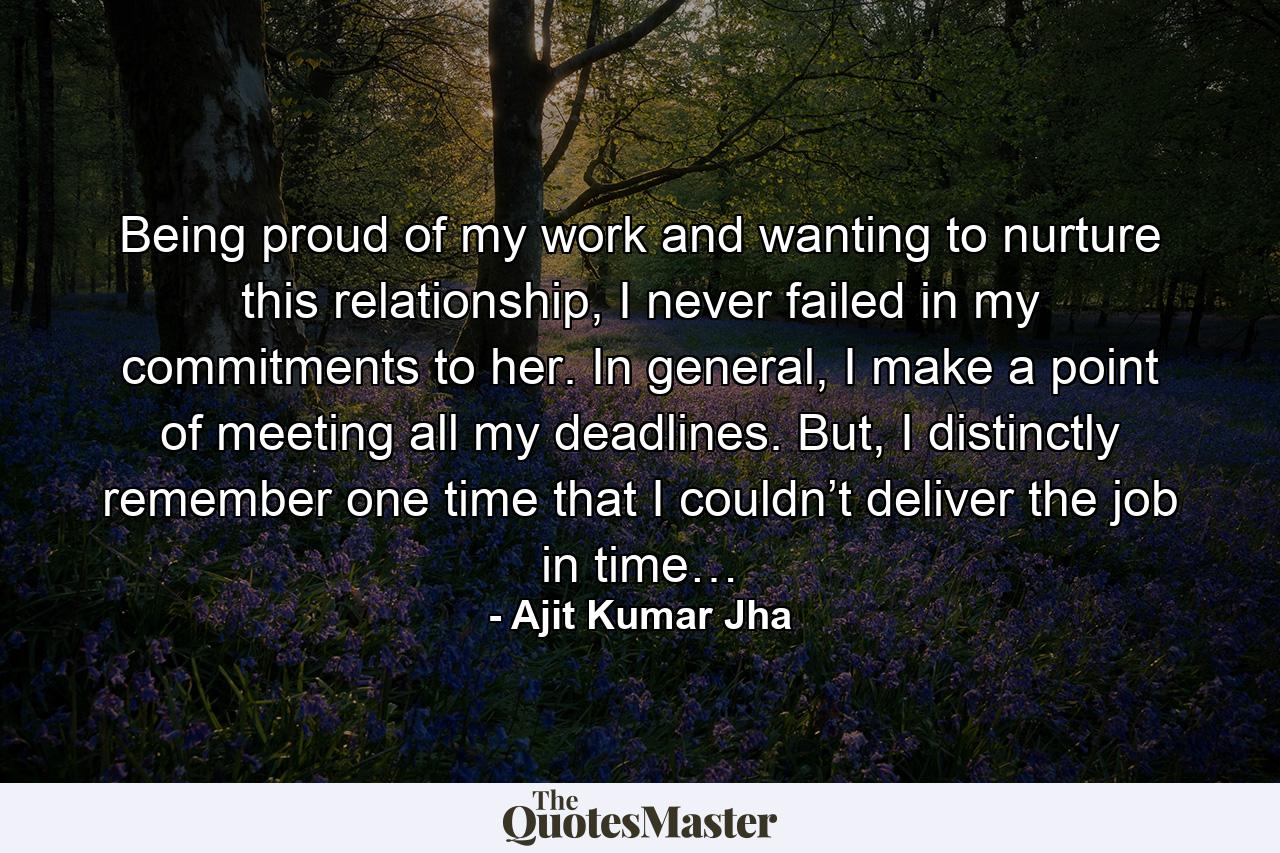 Being proud of my work and wanting to nurture this relationship, I never failed in my commitments to her. In general, I make a point of meeting all my deadlines. But, I distinctly remember one time that I couldn’t deliver the job in time… - Quote by Ajit Kumar Jha