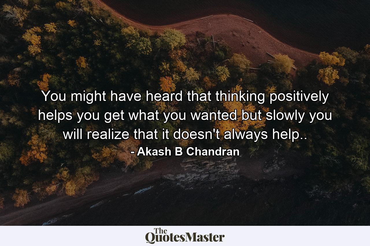 You might have heard that thinking positively helps you get what you wanted but slowly you will realize that it doesn't always help.. - Quote by Akash B Chandran