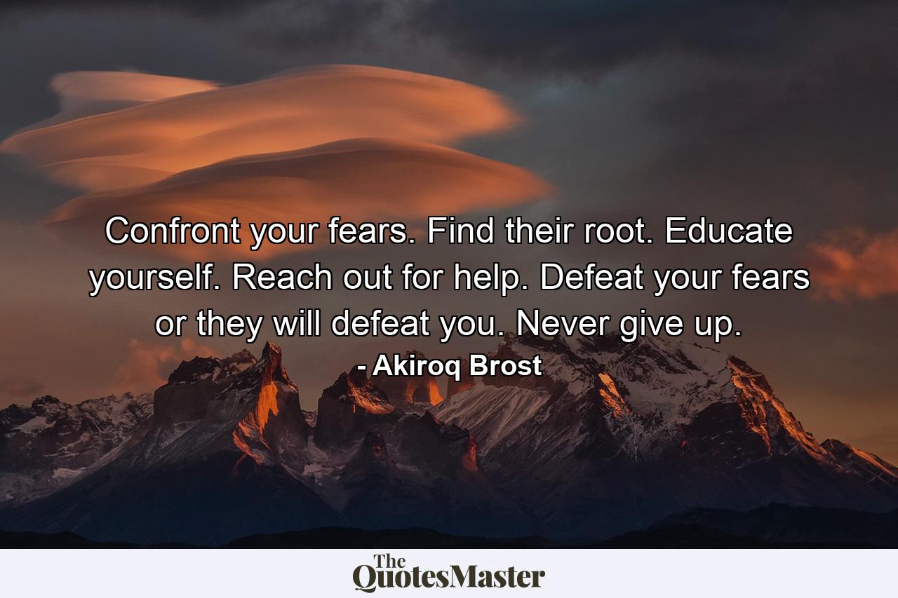 Confront your fears. Find their root. Educate yourself. Reach out for help. Defeat your fears or they will defeat you. Never give up. - Quote by Akiroq Brost