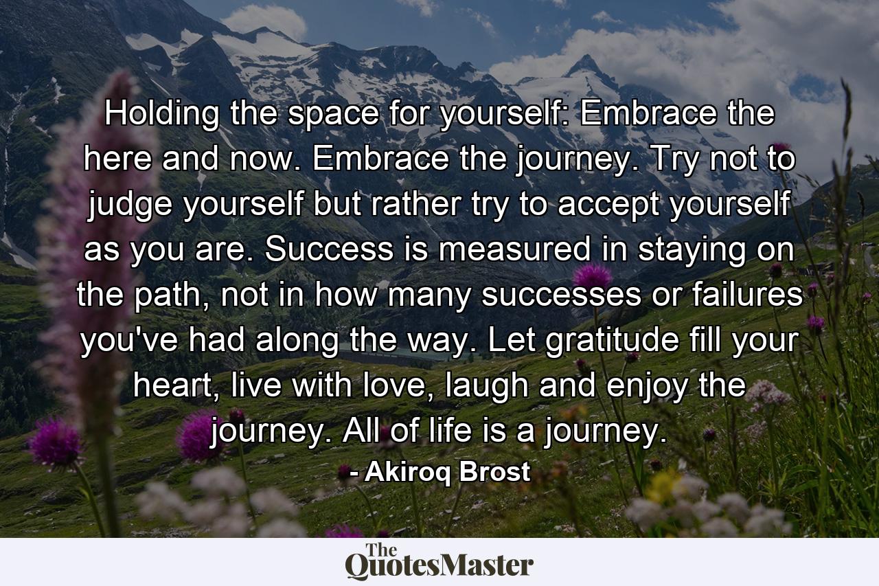 Holding the space for yourself: Embrace the here and now. Embrace the journey. Try not to judge yourself but rather try to accept yourself as you are. Success is measured in staying on the path, not in how many successes or failures you've had along the way. Let gratitude fill your heart, live with love, laugh and enjoy the journey. All of life is a journey. - Quote by Akiroq Brost