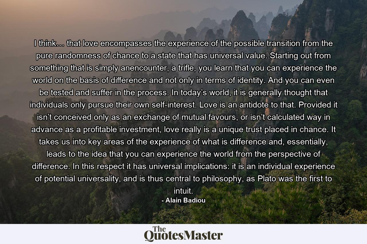 I think… that love encompasses the experience of the possible transition from the pure randomness of chance to a state that has universal value. Starting out from something that is simply anencounter, a trifle, you learn that you can experience the world on the basis of difference and not only in terms of identity. And you can even be tested and suffer in the process. In today’s world, it is generally thought that individuals only pursue their own self-interest. Love is an antidote to that. Provided it isn’t conceived only as an exchange of mutual favours, or isn’t calculated way in advance as a profitable investment, love really is a unique trust placed in chance. It takes us into key areas of the experience of what is difference and, essentially, leads to the idea that you can experience the world from the perspective of difference. In this respect it has universal implications: it is an individual experience of potential universality, and is thus central to philosophy, as Plato was the first to intuit. - Quote by Alain Badiou
