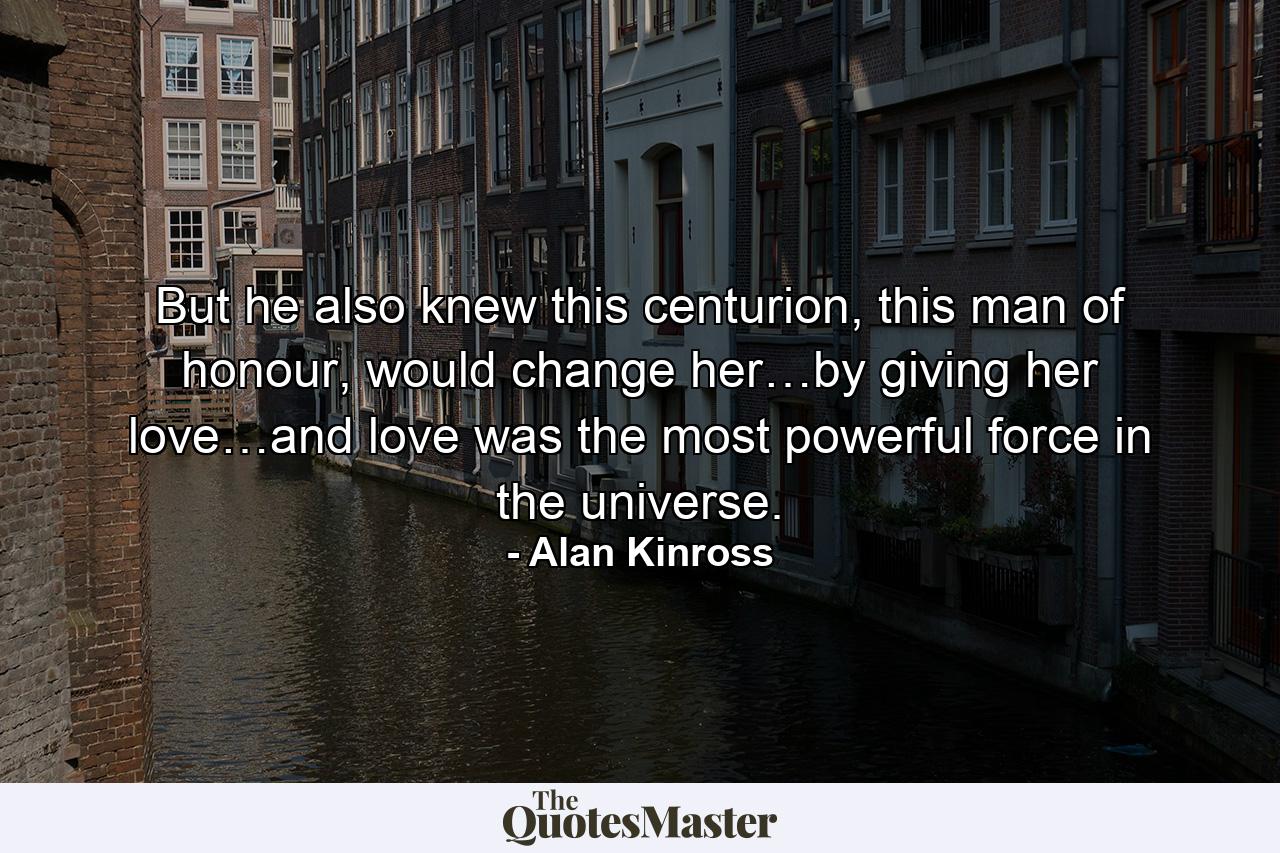 But he also knew this centurion, this man of honour, would change her…by giving her love…and love was the most powerful force in the universe. - Quote by Alan Kinross