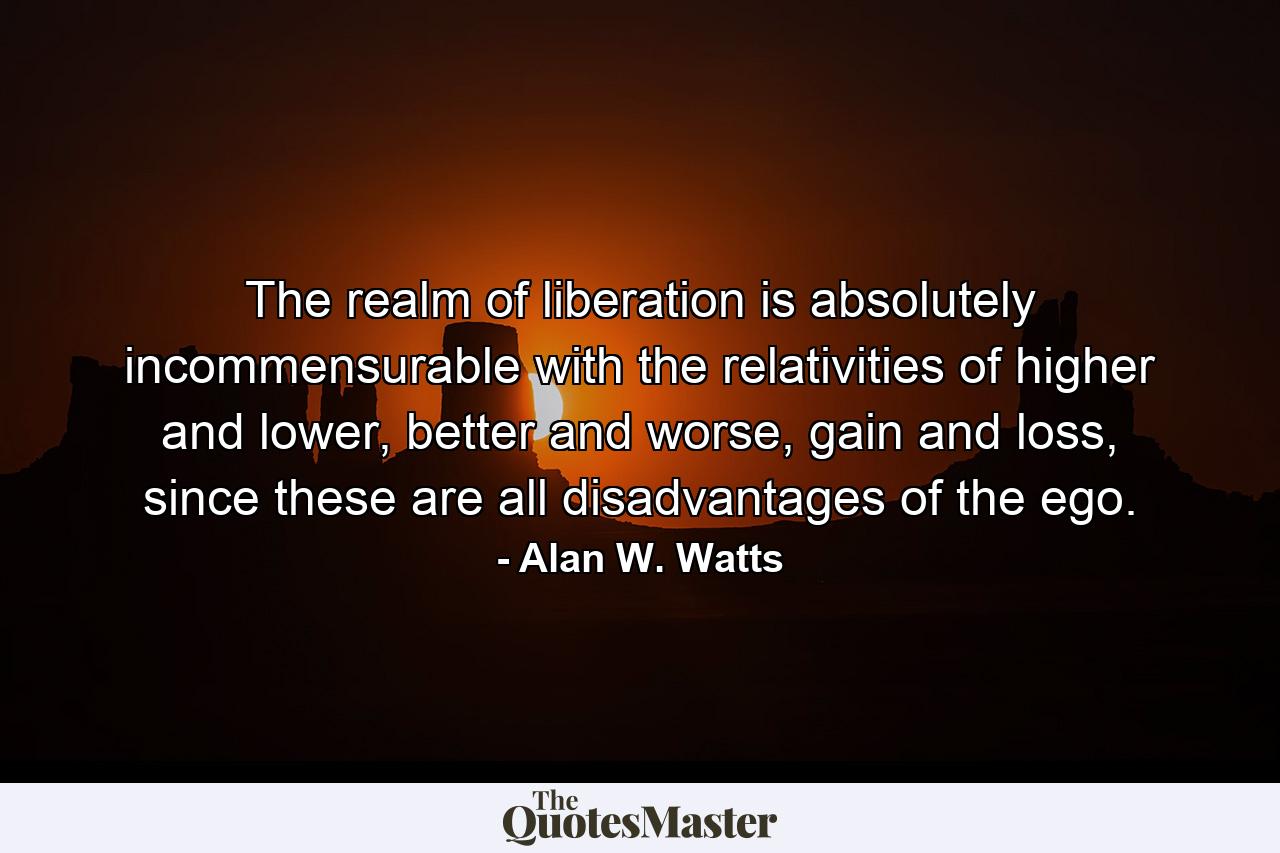 The realm of liberation is absolutely incommensurable with the relativities of higher and lower, better and worse, gain and loss, since these are all disadvantages of the ego. - Quote by Alan W. Watts