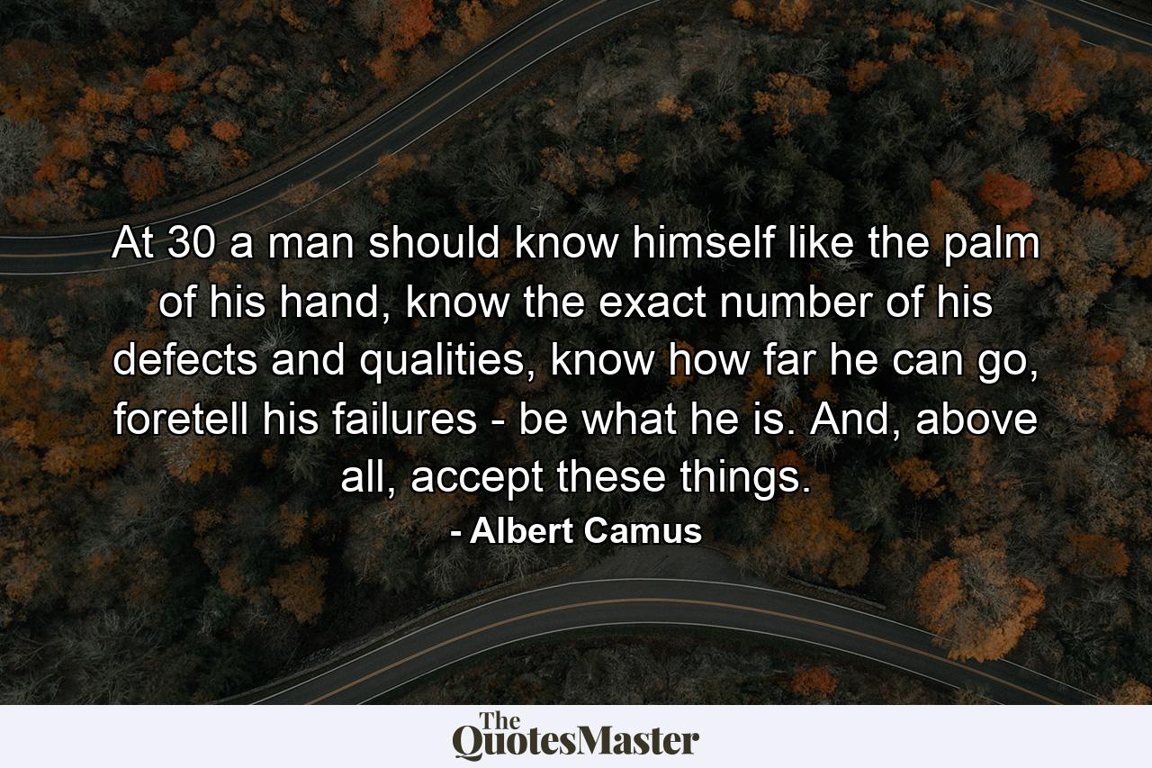 At 30 a man should know himself like the palm of his hand, know the exact number of his defects and qualities, know how far he can go, foretell his failures - be what he is. And, above all, accept these things. - Quote by Albert Camus