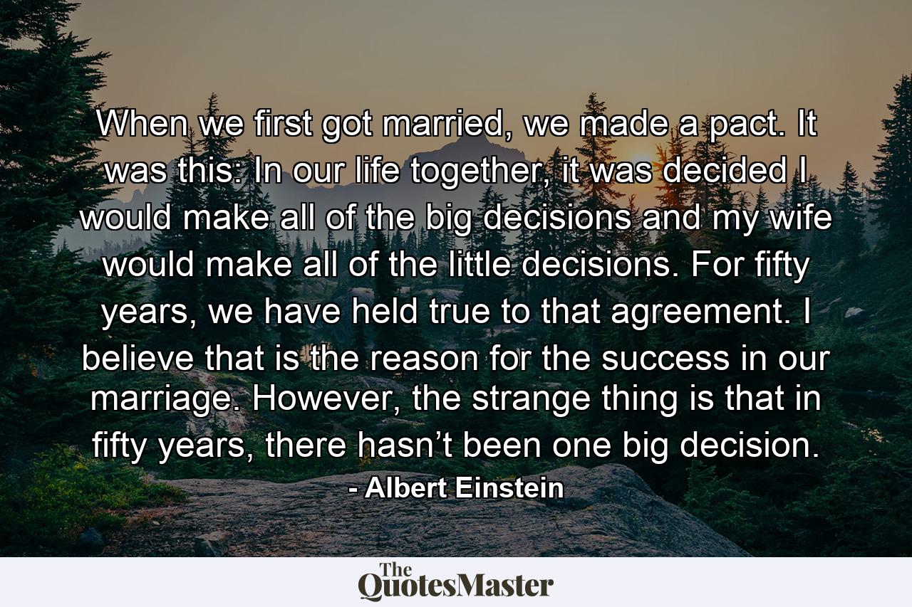 When we first got married, we made a pact. It was this: In our life together, it was decided I would make all of the big decisions and my wife would make all of the little decisions. For fifty years, we have held true to that agreement. I believe that is the reason for the success in our marriage. However, the strange thing is that in fifty years, there hasn’t been one big decision. - Quote by Albert Einstein