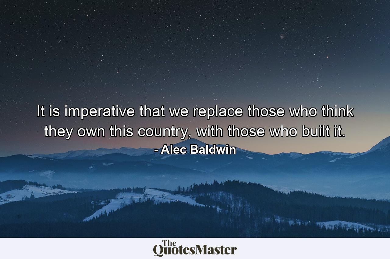 It is imperative that we replace those who think they own this country, with those who built it. - Quote by Alec Baldwin