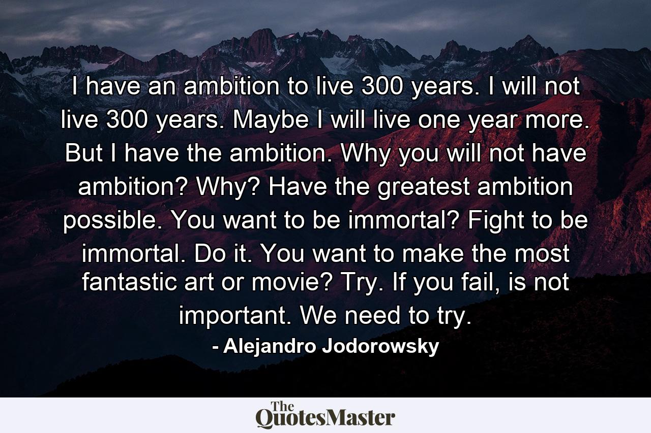 I have an ambition to live 300 years. I will not live 300 years. Maybe I will live one year more. But I have the ambition. Why you will not have ambition? Why? Have the greatest ambition possible. You want to be immortal? Fight to be immortal. Do it. You want to make the most fantastic art or movie? Try. If you fail, is not important. We need to try. - Quote by Alejandro Jodorowsky