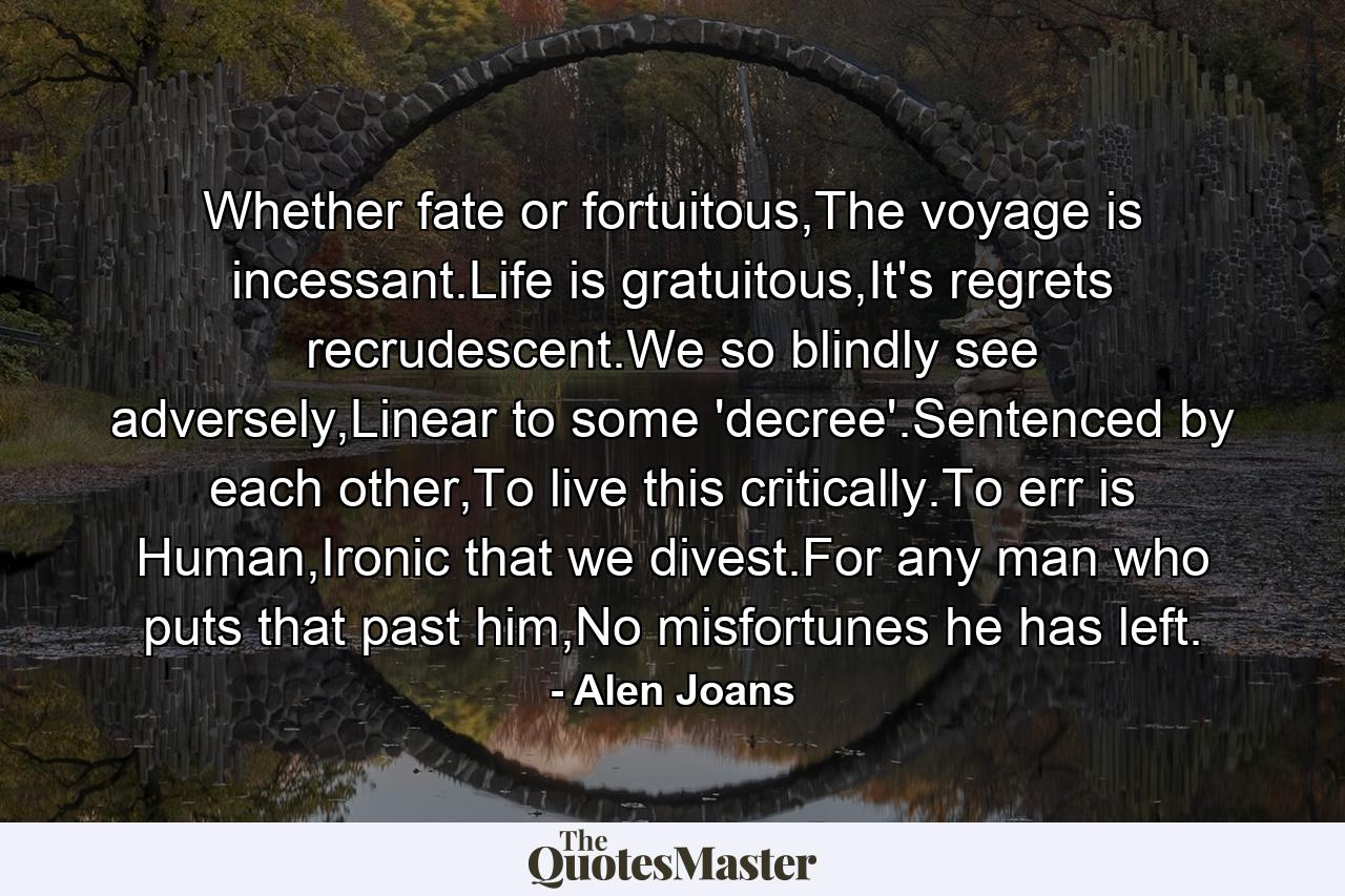 Whether fate or fortuitous,The voyage is incessant.Life is gratuitous,It's regrets recrudescent.We so blindly see adversely,Linear to some 'decree'.Sentenced by each other,To live this critically.To err is Human,Ironic that we divest.For any man who puts that past him,No misfortunes he has left. - Quote by Alen Joans