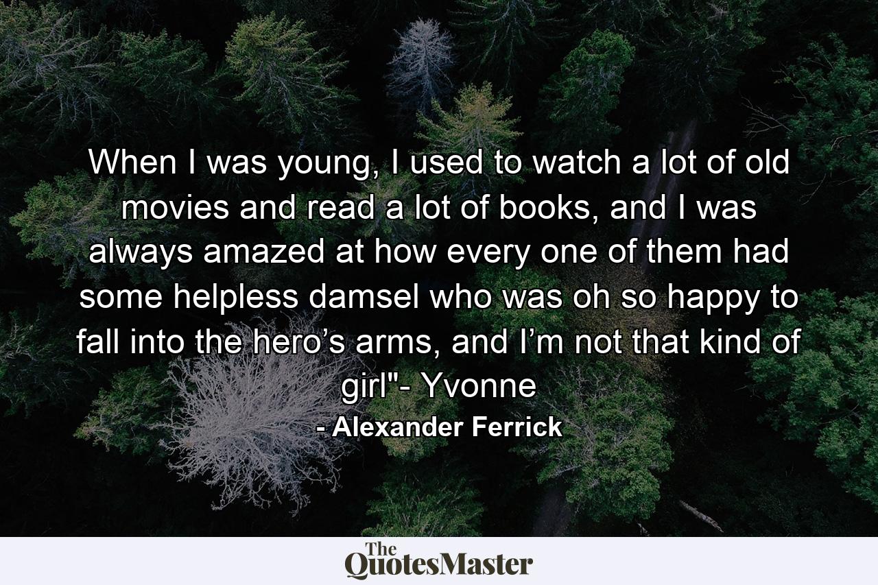 When I was young, I used to watch a lot of old movies and read a lot of books, and I was always amazed at how every one of them had some helpless damsel who was oh so happy to fall into the hero’s arms, and I’m not that kind of girl