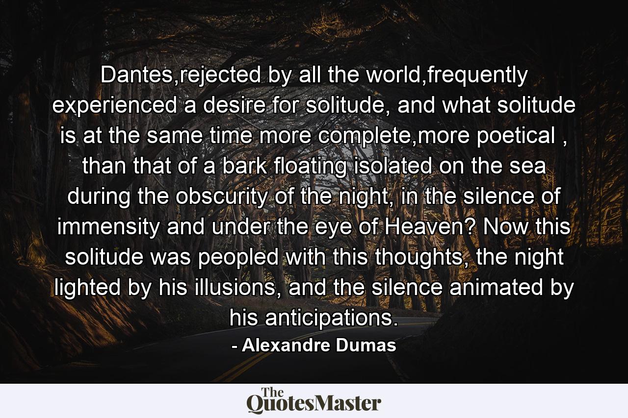 Dantes,rejected by all the world,frequently experienced a desire for solitude, and what solitude is at the same time more complete,more poetical , than that of a bark floating isolated on the sea during the obscurity of the night, in the silence of immensity and under the eye of Heaven? Now this solitude was peopled with this thoughts, the night lighted by his illusions, and the silence animated by his anticipations. - Quote by Alexandre Dumas