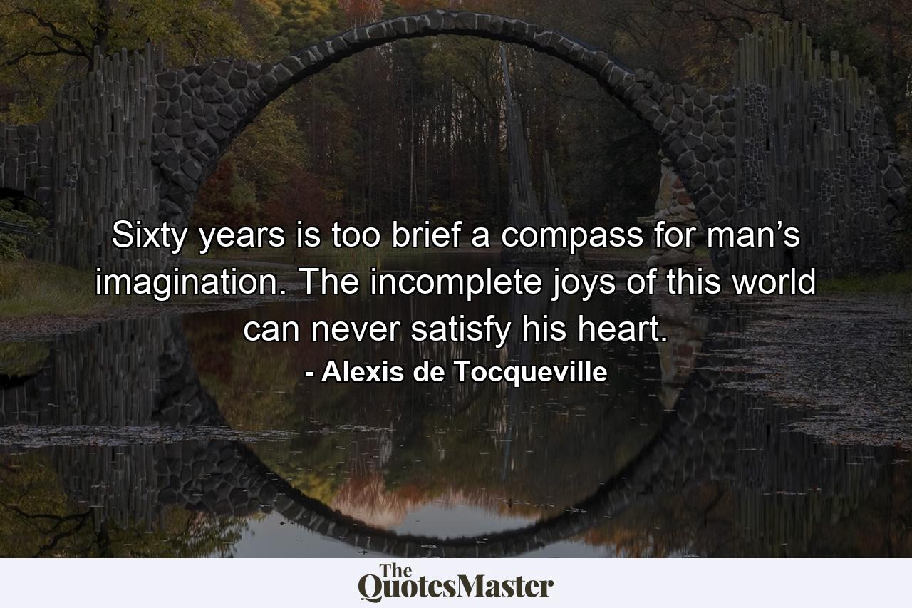 Sixty years is too brief a compass for man’s imagination. The incomplete joys of this world can never satisfy his heart. - Quote by Alexis de Tocqueville