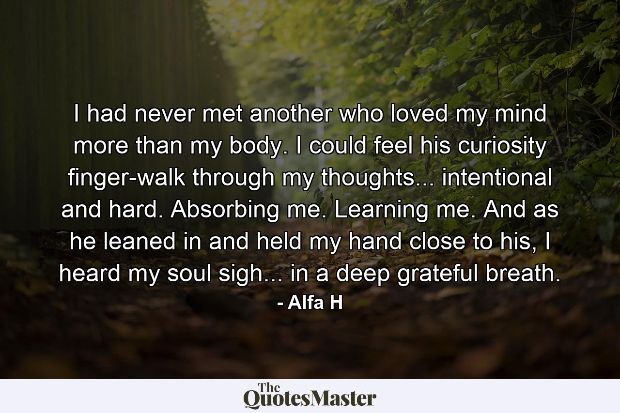 I had never met another who loved my mind more than my body. I could feel his curiosity finger-walk through my thoughts... intentional and hard. Absorbing me. Learning me. And as he leaned in and held my hand close to his, I heard my soul sigh... in a deep grateful breath. - Quote by Alfa H