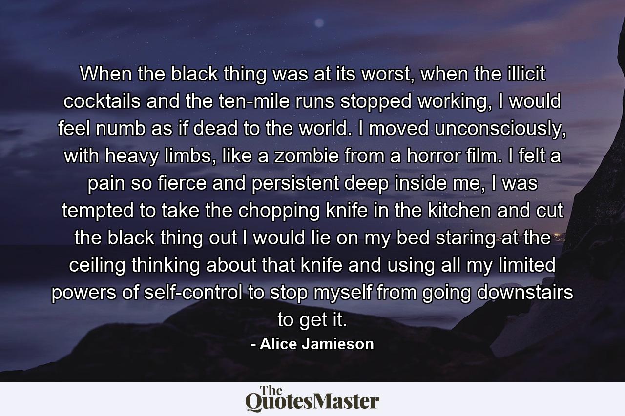 When the black thing was at its worst, when the illicit cocktails and the ten-mile runs stopped working, I would feel numb as if dead to the world. I moved unconsciously, with heavy limbs, like a zombie from a horror film. I felt a pain so fierce and persistent deep inside me, I was tempted to take the chopping knife in the kitchen and cut the black thing out I would lie on my bed staring at the ceiling thinking about that knife and using all my limited powers of self-control to stop myself from going downstairs to get it. - Quote by Alice Jamieson