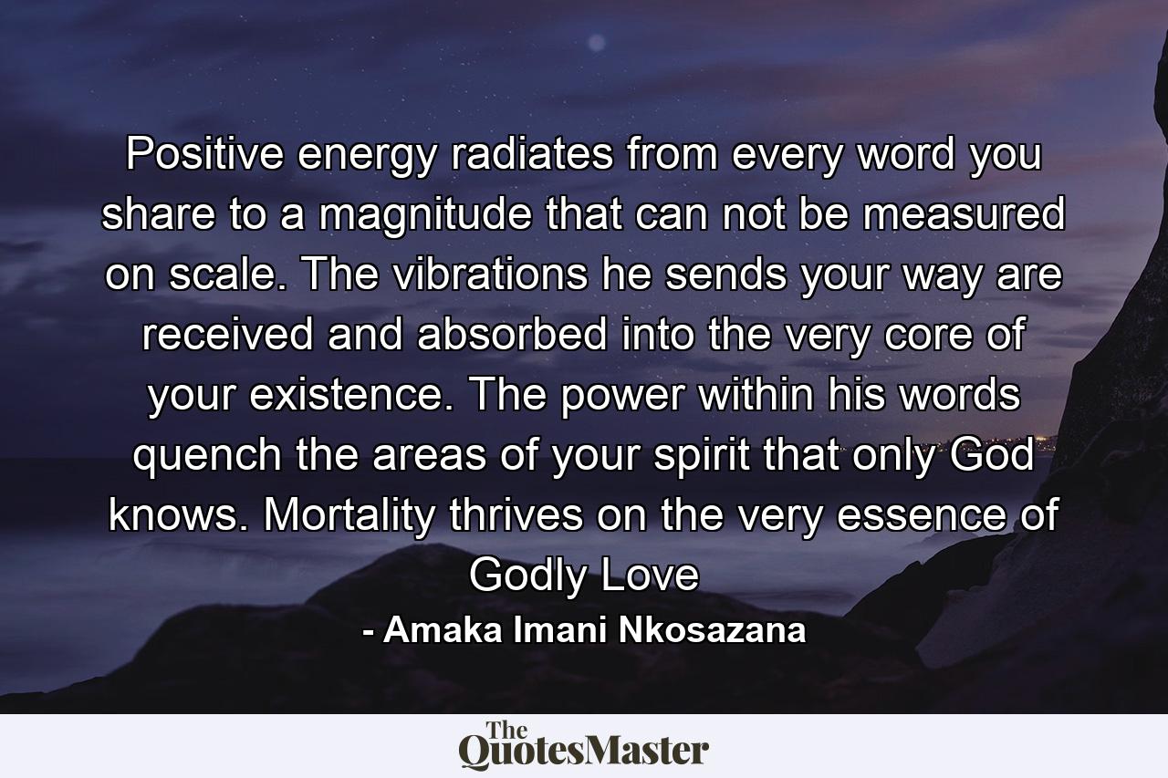 Positive energy radiates from every word you share to a magnitude that can not be measured on scale. The vibrations he sends your way are received and absorbed into the very core of your existence. The power within his words quench the areas of your spirit that only God knows. Mortality thrives on the very essence of Godly Love - Quote by Amaka Imani Nkosazana