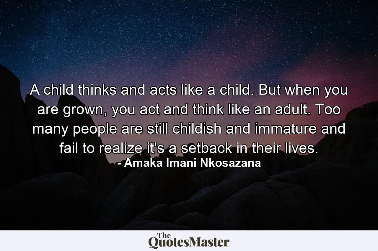 A child thinks and acts like a child. But when you are grown, you act and think like an adult. Too many people are still childish and immature and fail to realize it's a setback in their lives. - Quote by Amaka Imani Nkosazana